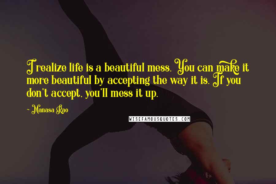 Manasa Rao Quotes: I realize life is a beautiful mess. You can make it more beautiful by accepting the way it is. If you don't accept, you'll mess it up.