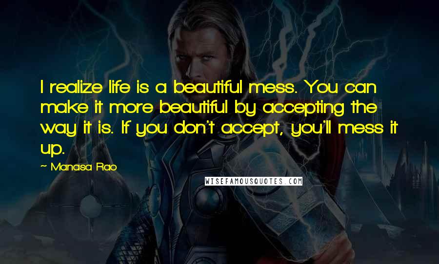 Manasa Rao Quotes: I realize life is a beautiful mess. You can make it more beautiful by accepting the way it is. If you don't accept, you'll mess it up.