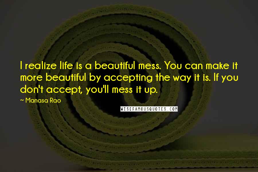 Manasa Rao Quotes: I realize life is a beautiful mess. You can make it more beautiful by accepting the way it is. If you don't accept, you'll mess it up.