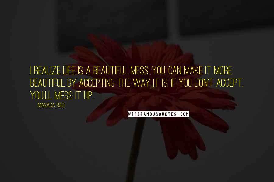 Manasa Rao Quotes: I realize life is a beautiful mess. You can make it more beautiful by accepting the way it is. If you don't accept, you'll mess it up.