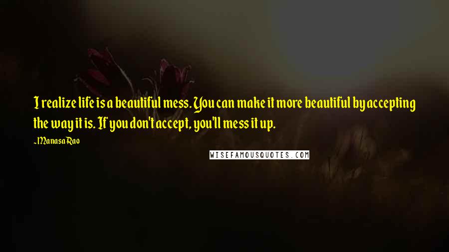 Manasa Rao Quotes: I realize life is a beautiful mess. You can make it more beautiful by accepting the way it is. If you don't accept, you'll mess it up.