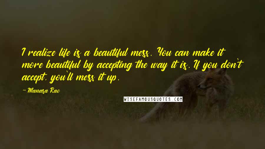 Manasa Rao Quotes: I realize life is a beautiful mess. You can make it more beautiful by accepting the way it is. If you don't accept, you'll mess it up.