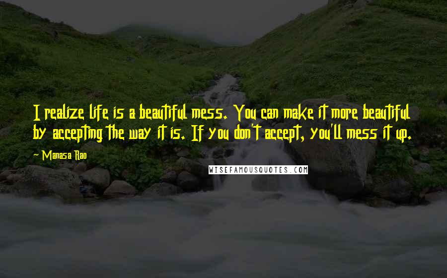 Manasa Rao Quotes: I realize life is a beautiful mess. You can make it more beautiful by accepting the way it is. If you don't accept, you'll mess it up.