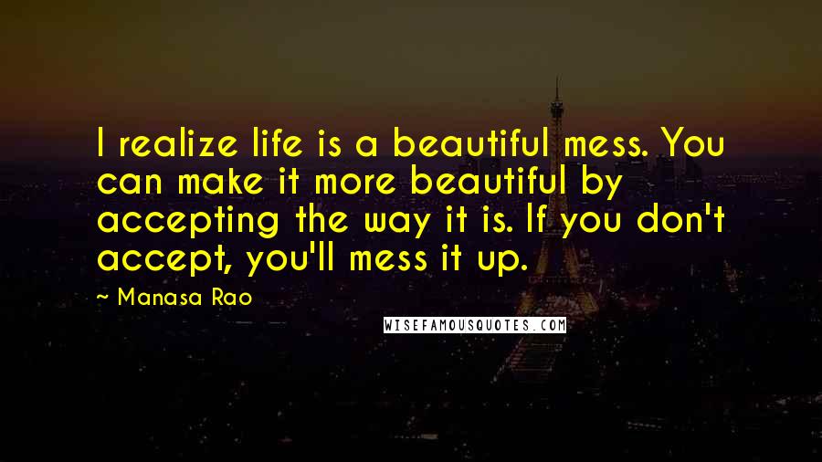 Manasa Rao Quotes: I realize life is a beautiful mess. You can make it more beautiful by accepting the way it is. If you don't accept, you'll mess it up.