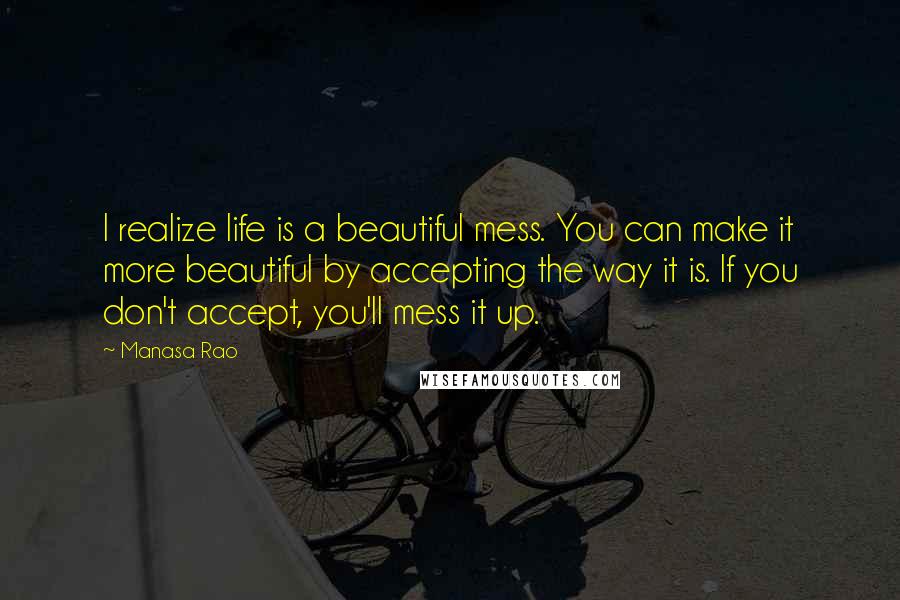 Manasa Rao Quotes: I realize life is a beautiful mess. You can make it more beautiful by accepting the way it is. If you don't accept, you'll mess it up.