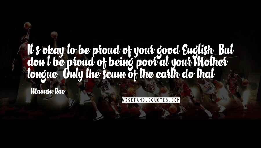 Manasa Rao Quotes: It's okay to be proud of your good English. But don't be proud of being poor at your Mother tongue. Only the scum of the earth do that.