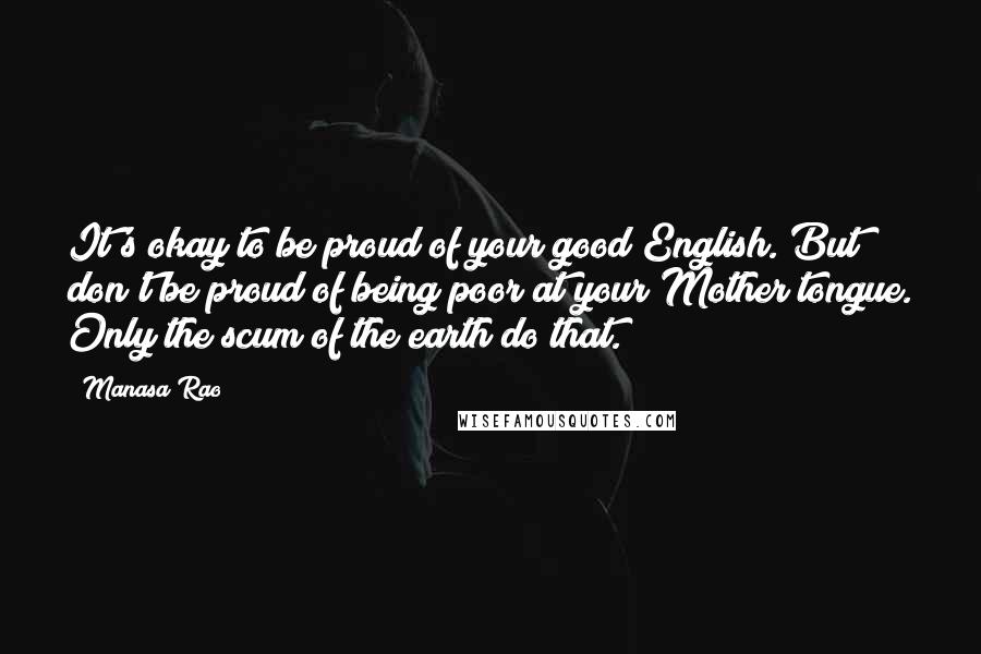 Manasa Rao Quotes: It's okay to be proud of your good English. But don't be proud of being poor at your Mother tongue. Only the scum of the earth do that.