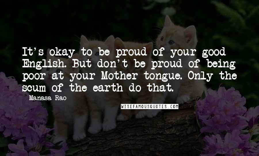 Manasa Rao Quotes: It's okay to be proud of your good English. But don't be proud of being poor at your Mother tongue. Only the scum of the earth do that.