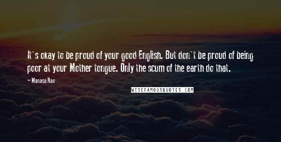 Manasa Rao Quotes: It's okay to be proud of your good English. But don't be proud of being poor at your Mother tongue. Only the scum of the earth do that.