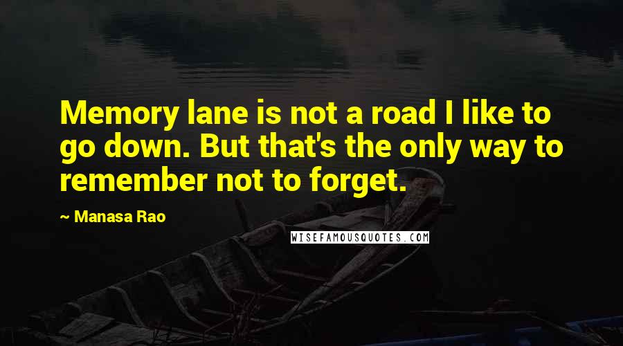 Manasa Rao Quotes: Memory lane is not a road I like to go down. But that's the only way to remember not to forget.