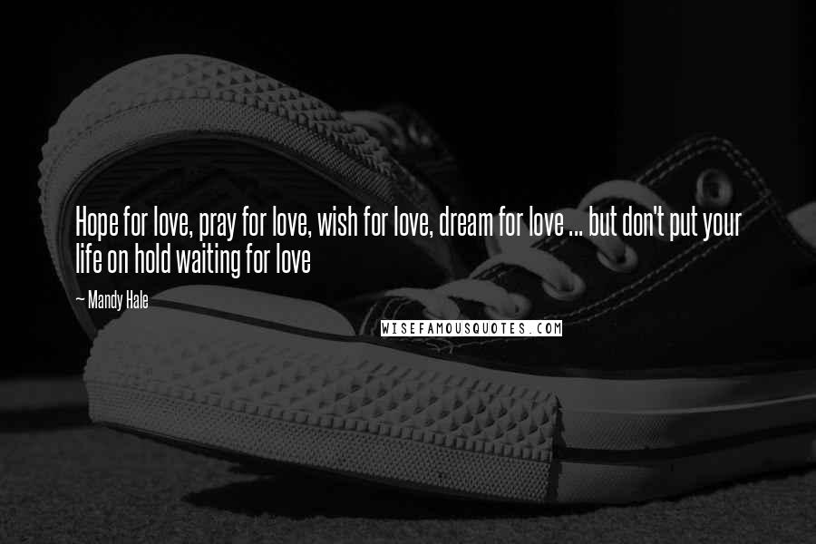 Mandy Hale Quotes: Hope for love, pray for love, wish for love, dream for love ... but don't put your life on hold waiting for love