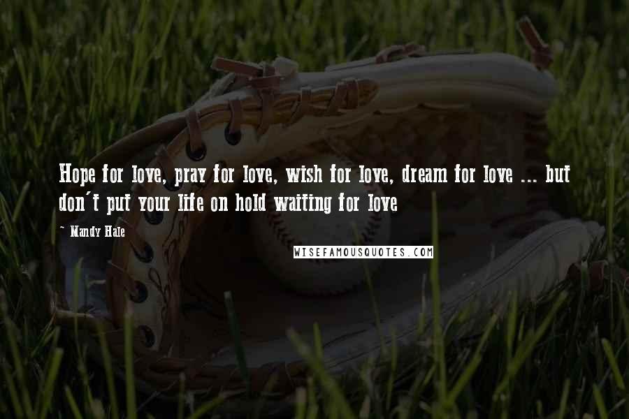 Mandy Hale Quotes: Hope for love, pray for love, wish for love, dream for love ... but don't put your life on hold waiting for love