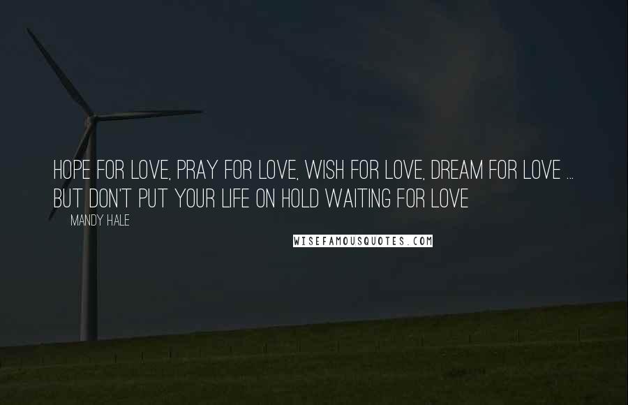 Mandy Hale Quotes: Hope for love, pray for love, wish for love, dream for love ... but don't put your life on hold waiting for love