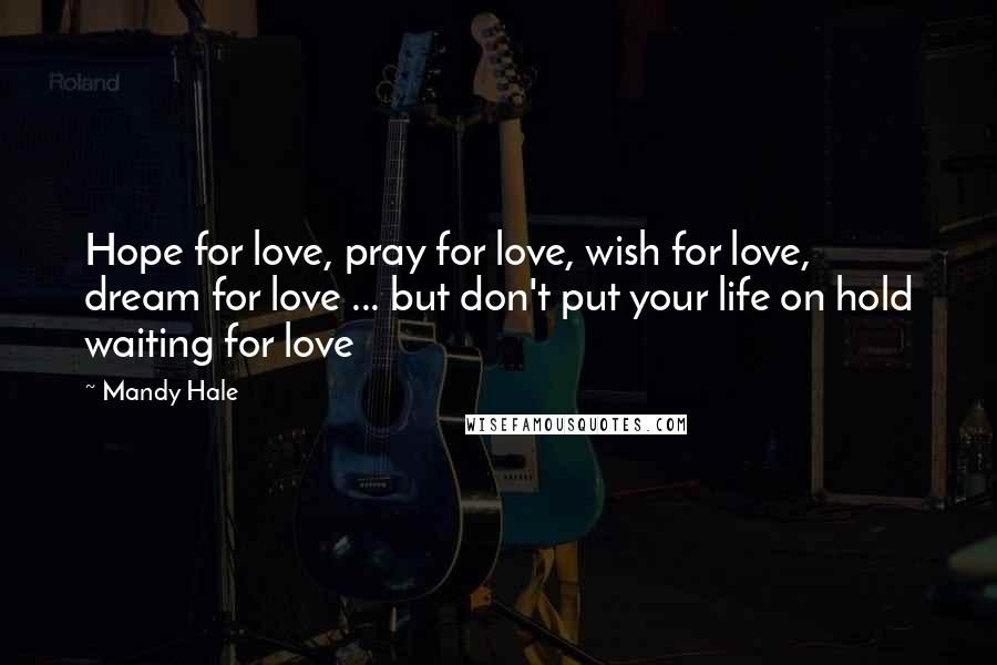 Mandy Hale Quotes: Hope for love, pray for love, wish for love, dream for love ... but don't put your life on hold waiting for love