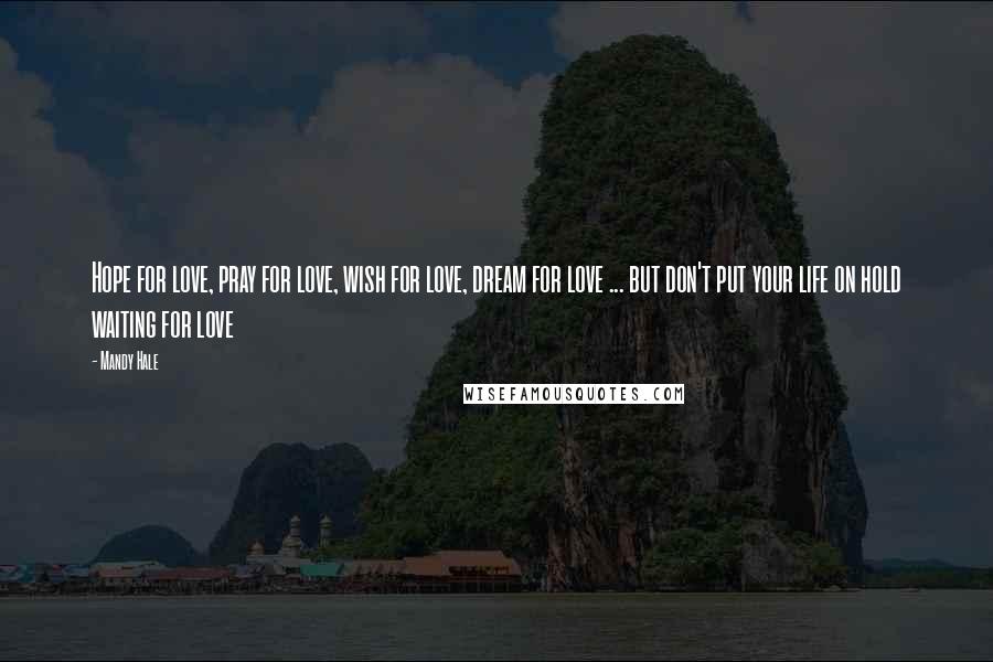 Mandy Hale Quotes: Hope for love, pray for love, wish for love, dream for love ... but don't put your life on hold waiting for love