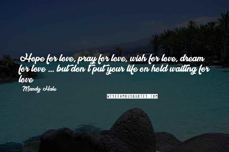 Mandy Hale Quotes: Hope for love, pray for love, wish for love, dream for love ... but don't put your life on hold waiting for love
