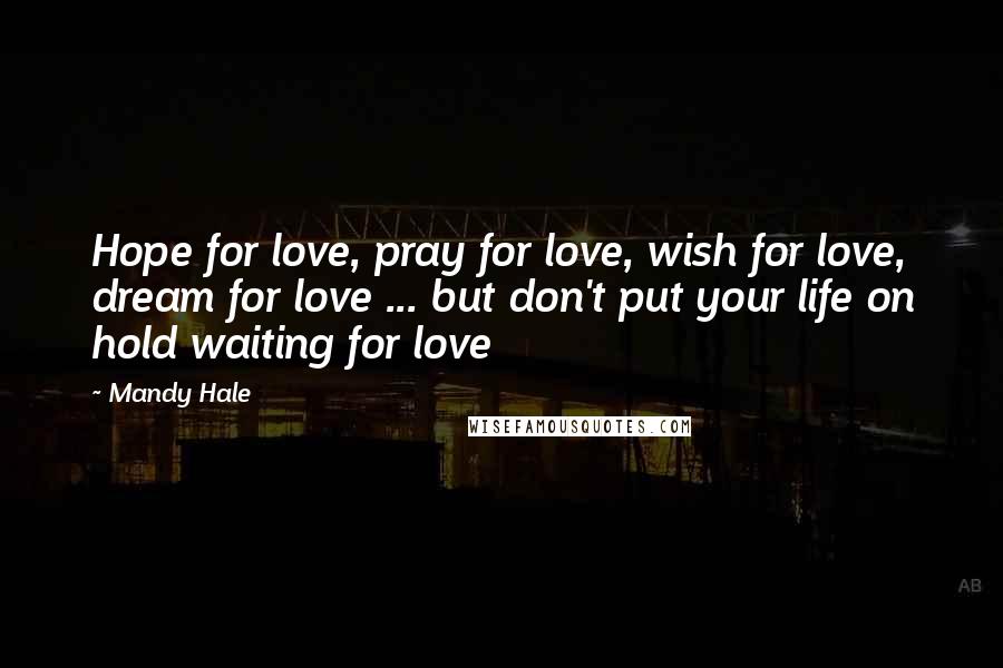 Mandy Hale Quotes: Hope for love, pray for love, wish for love, dream for love ... but don't put your life on hold waiting for love