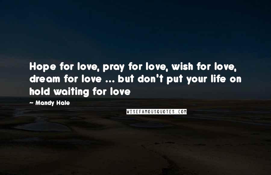Mandy Hale Quotes: Hope for love, pray for love, wish for love, dream for love ... but don't put your life on hold waiting for love