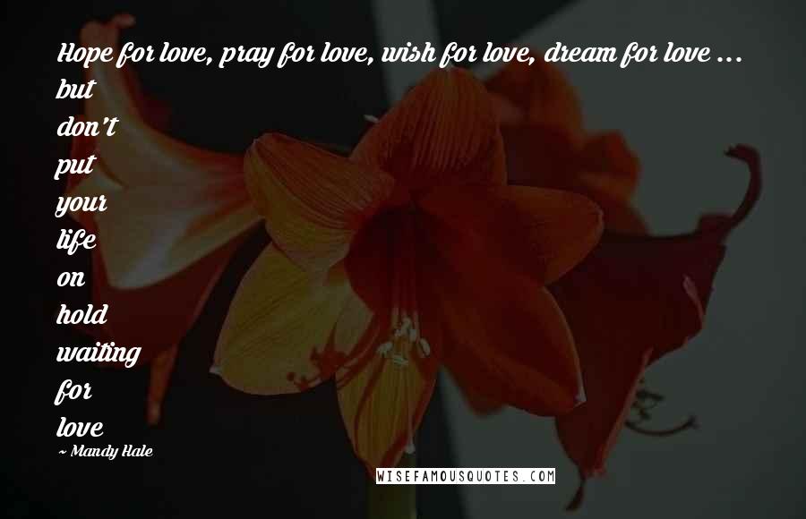 Mandy Hale Quotes: Hope for love, pray for love, wish for love, dream for love ... but don't put your life on hold waiting for love