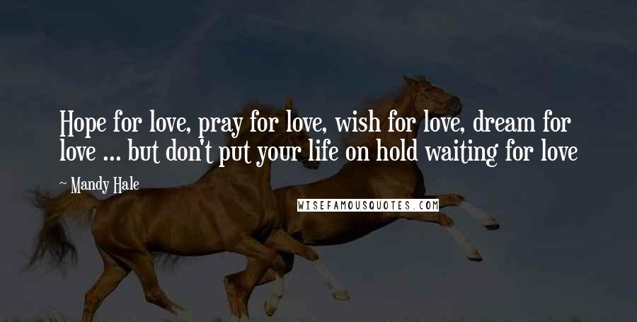 Mandy Hale Quotes: Hope for love, pray for love, wish for love, dream for love ... but don't put your life on hold waiting for love
