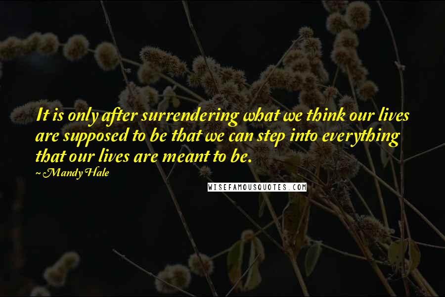 Mandy Hale Quotes: It is only after surrendering what we think our lives are supposed to be that we can step into everything that our lives are meant to be.