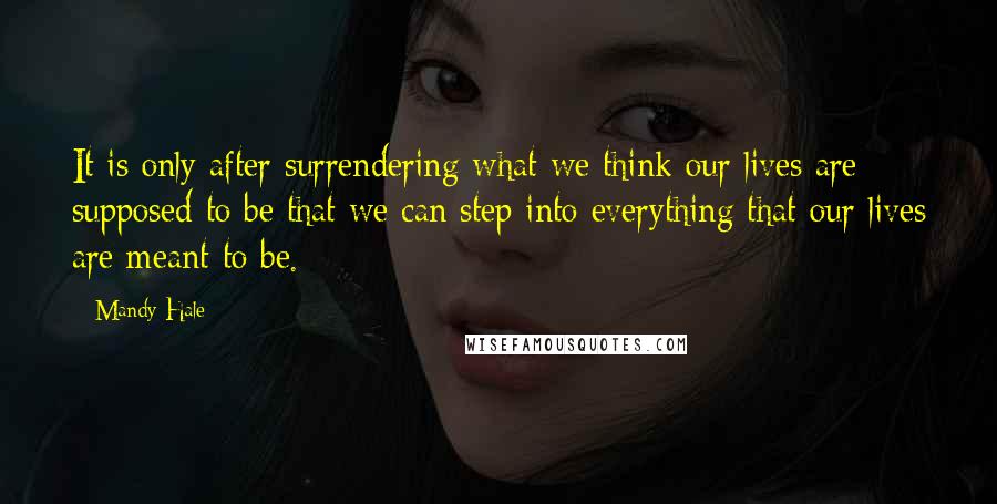 Mandy Hale Quotes: It is only after surrendering what we think our lives are supposed to be that we can step into everything that our lives are meant to be.