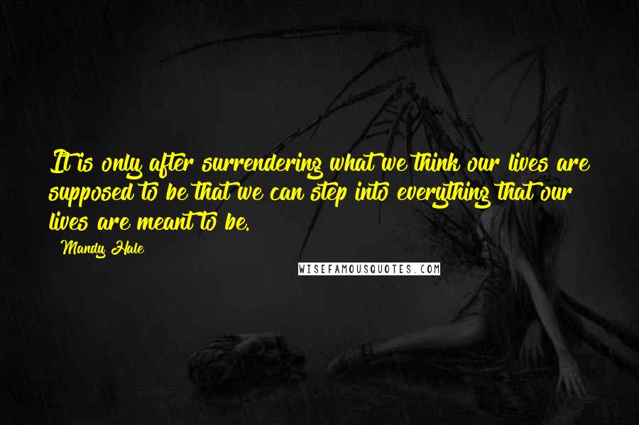 Mandy Hale Quotes: It is only after surrendering what we think our lives are supposed to be that we can step into everything that our lives are meant to be.