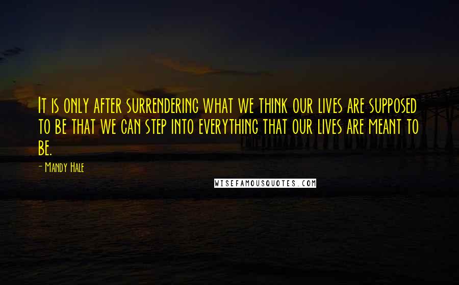 Mandy Hale Quotes: It is only after surrendering what we think our lives are supposed to be that we can step into everything that our lives are meant to be.