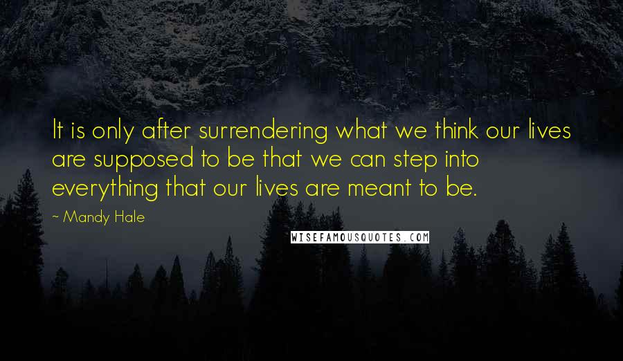 Mandy Hale Quotes: It is only after surrendering what we think our lives are supposed to be that we can step into everything that our lives are meant to be.