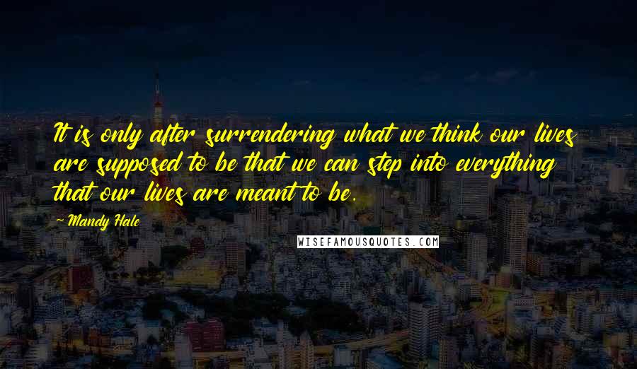 Mandy Hale Quotes: It is only after surrendering what we think our lives are supposed to be that we can step into everything that our lives are meant to be.