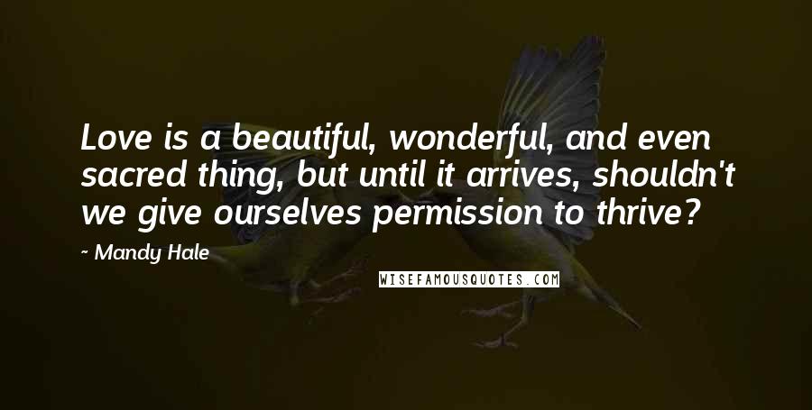 Mandy Hale Quotes: Love is a beautiful, wonderful, and even sacred thing, but until it arrives, shouldn't we give ourselves permission to thrive?