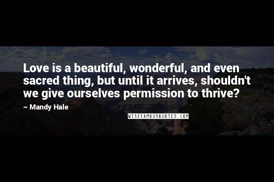 Mandy Hale Quotes: Love is a beautiful, wonderful, and even sacred thing, but until it arrives, shouldn't we give ourselves permission to thrive?