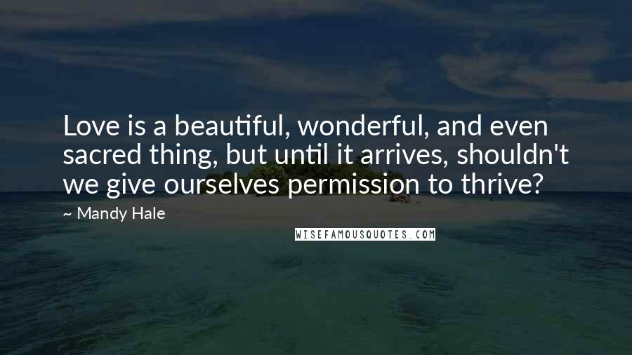 Mandy Hale Quotes: Love is a beautiful, wonderful, and even sacred thing, but until it arrives, shouldn't we give ourselves permission to thrive?