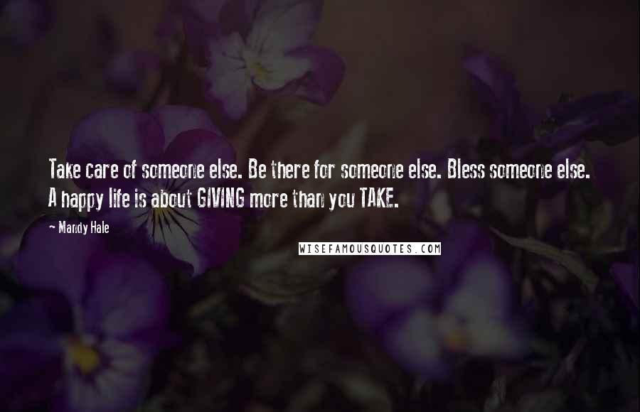 Mandy Hale Quotes: Take care of someone else. Be there for someone else. Bless someone else. A happy life is about GIVING more than you TAKE.