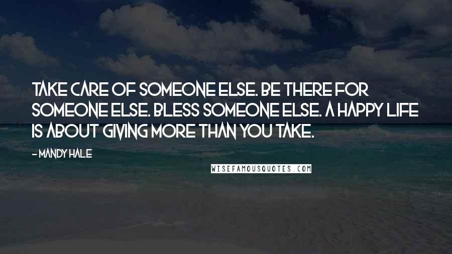 Mandy Hale Quotes: Take care of someone else. Be there for someone else. Bless someone else. A happy life is about GIVING more than you TAKE.