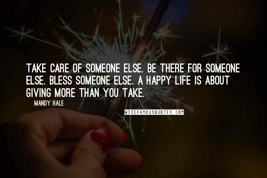 Mandy Hale Quotes: Take care of someone else. Be there for someone else. Bless someone else. A happy life is about GIVING more than you TAKE.