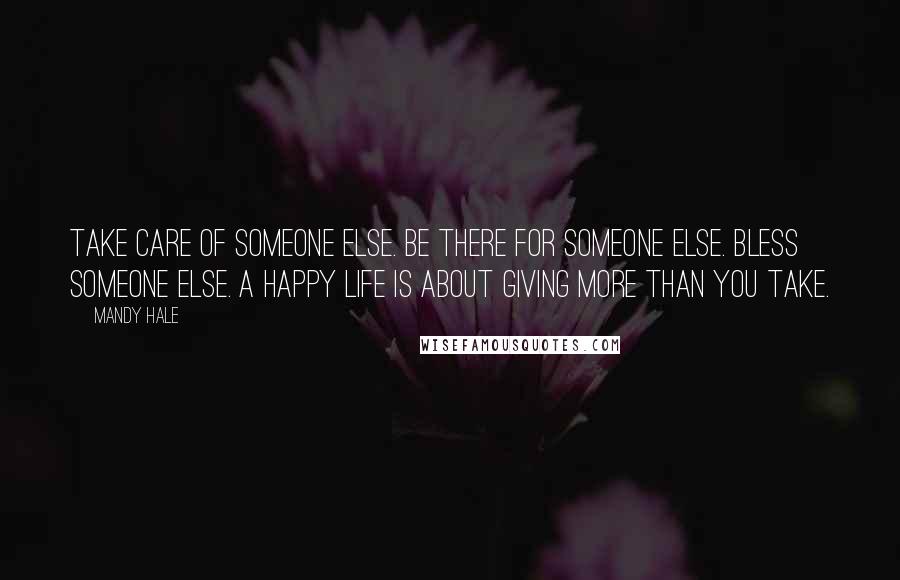 Mandy Hale Quotes: Take care of someone else. Be there for someone else. Bless someone else. A happy life is about GIVING more than you TAKE.