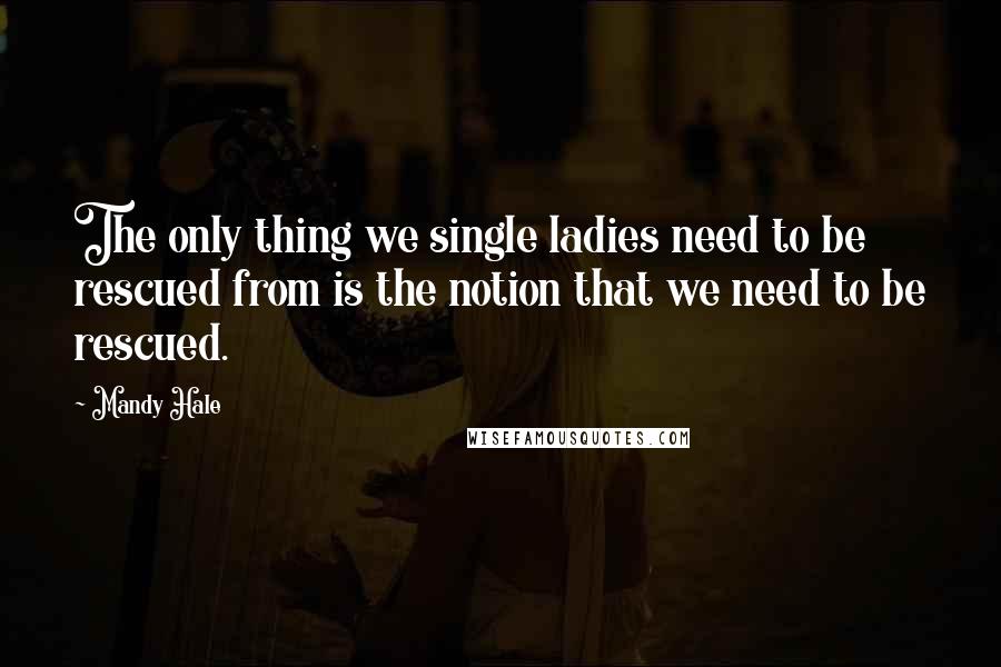 Mandy Hale Quotes: The only thing we single ladies need to be rescued from is the notion that we need to be rescued.