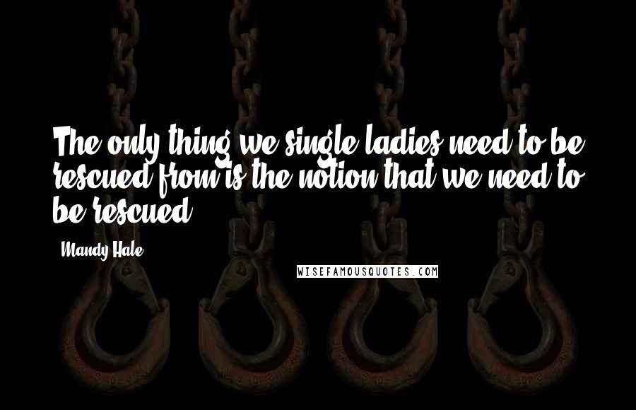 Mandy Hale Quotes: The only thing we single ladies need to be rescued from is the notion that we need to be rescued.