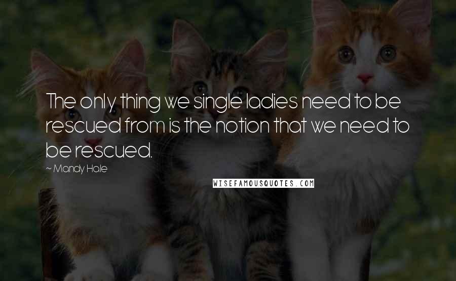 Mandy Hale Quotes: The only thing we single ladies need to be rescued from is the notion that we need to be rescued.