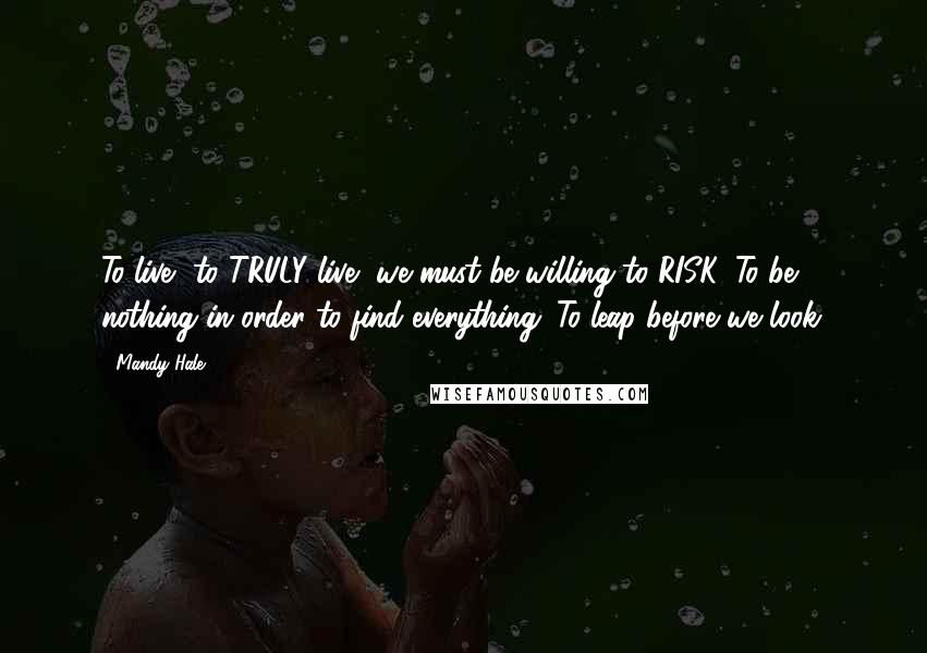 Mandy Hale Quotes: To live, to TRULY live, we must be willing to RISK. To be nothing in order to find everything. To leap before we look.