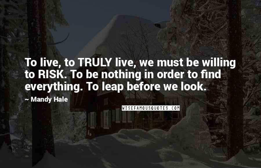 Mandy Hale Quotes: To live, to TRULY live, we must be willing to RISK. To be nothing in order to find everything. To leap before we look.