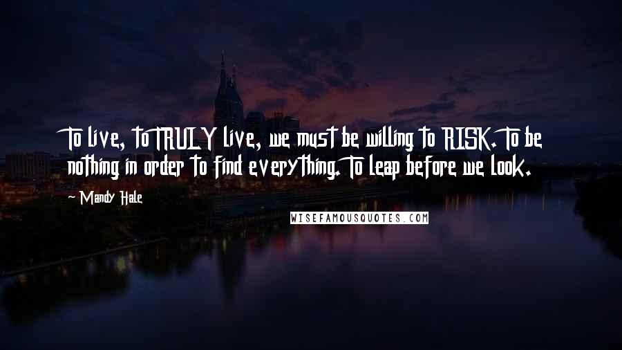 Mandy Hale Quotes: To live, to TRULY live, we must be willing to RISK. To be nothing in order to find everything. To leap before we look.