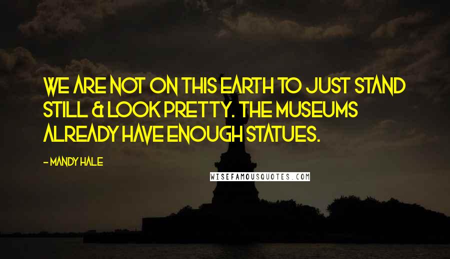 Mandy Hale Quotes: We are not on this earth to just stand still & look pretty. The museums already have enough statues.