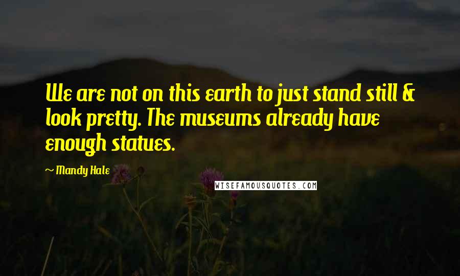 Mandy Hale Quotes: We are not on this earth to just stand still & look pretty. The museums already have enough statues.