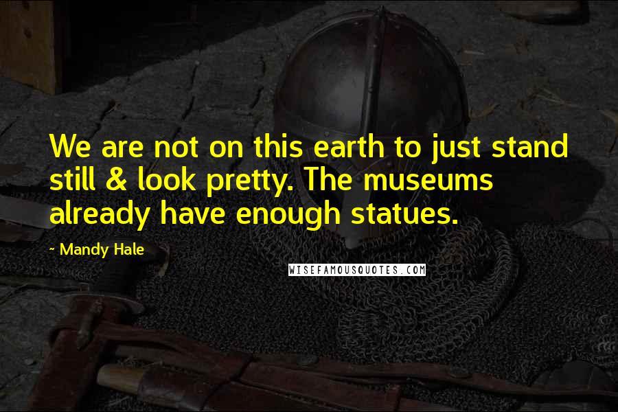 Mandy Hale Quotes: We are not on this earth to just stand still & look pretty. The museums already have enough statues.