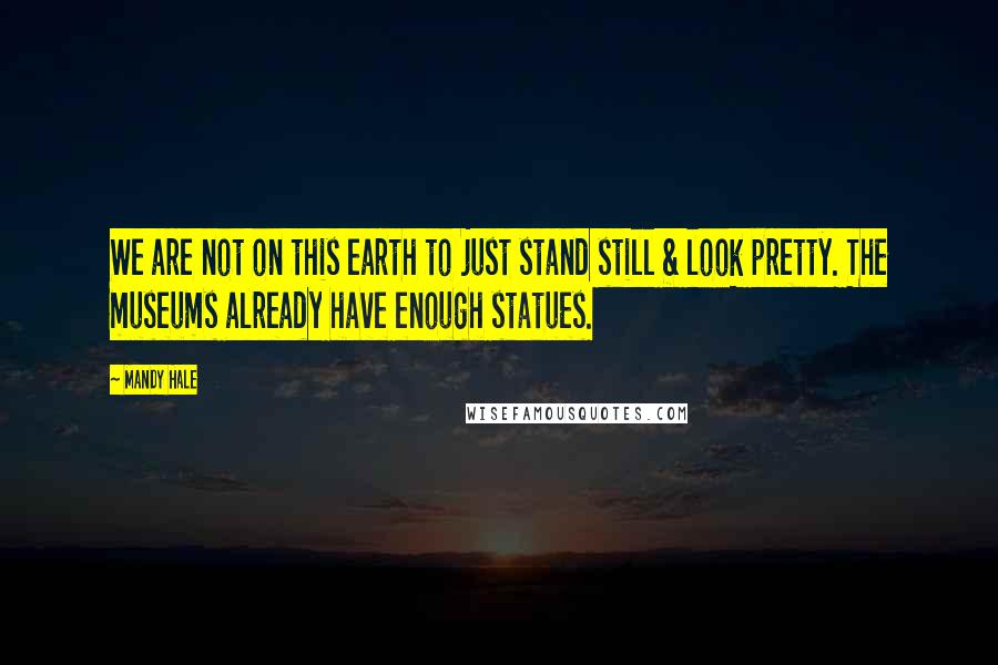 Mandy Hale Quotes: We are not on this earth to just stand still & look pretty. The museums already have enough statues.