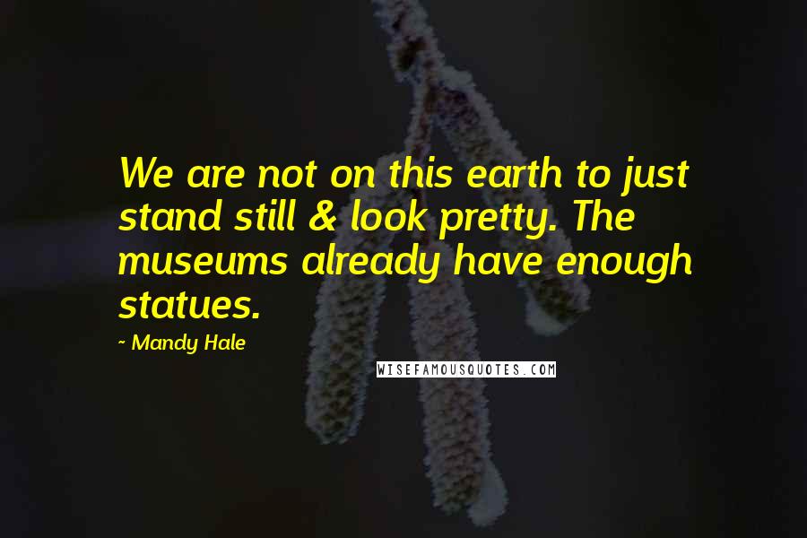 Mandy Hale Quotes: We are not on this earth to just stand still & look pretty. The museums already have enough statues.