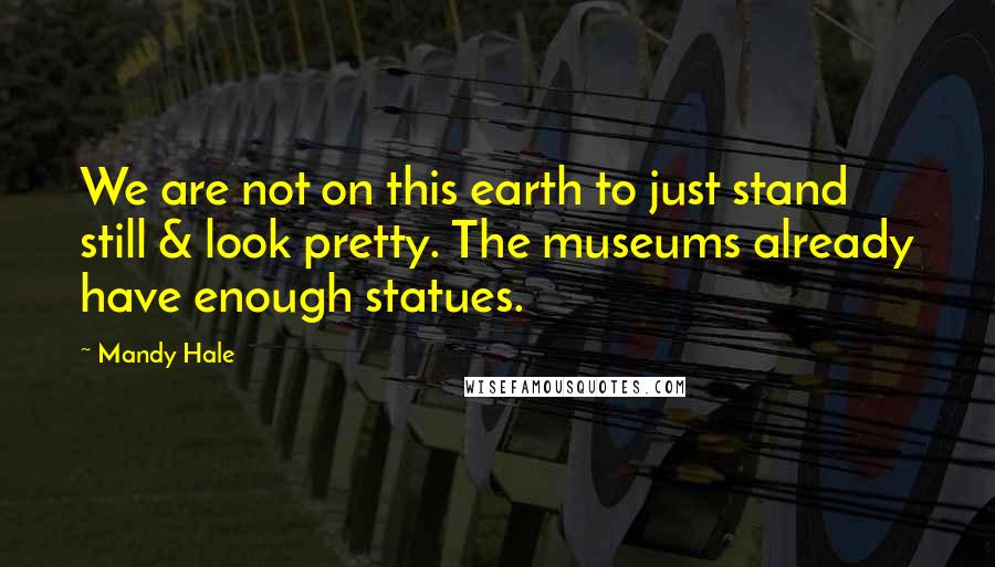 Mandy Hale Quotes: We are not on this earth to just stand still & look pretty. The museums already have enough statues.