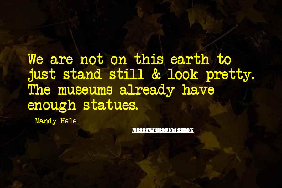 Mandy Hale Quotes: We are not on this earth to just stand still & look pretty. The museums already have enough statues.